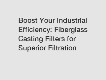 Boost Your Industrial Efficiency: Fiberglass Casting Filters for Superior Filtration