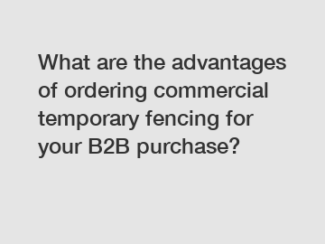 What are the advantages of ordering commercial temporary fencing for your B2B purchase?