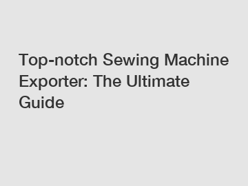 Top-notch Sewing Machine Exporter: The Ultimate Guide