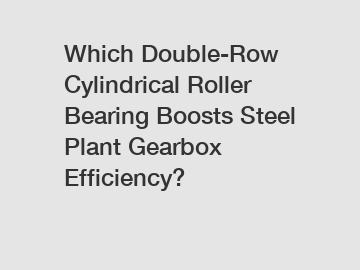 Which Double-Row Cylindrical Roller Bearing Boosts Steel Plant Gearbox Efficiency?