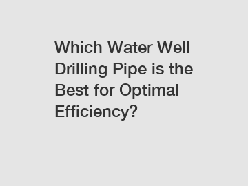 Which Water Well Drilling Pipe is the Best for Optimal Efficiency?