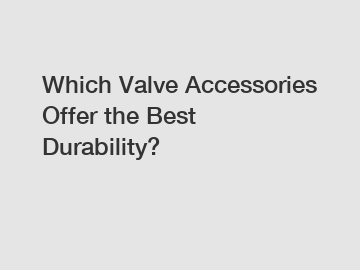 Which Valve Accessories Offer the Best Durability?