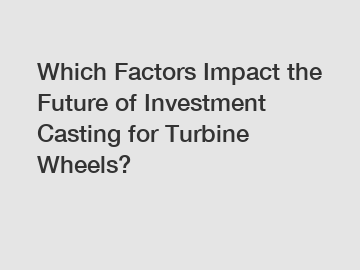 Which Factors Impact the Future of Investment Casting for Turbine Wheels?