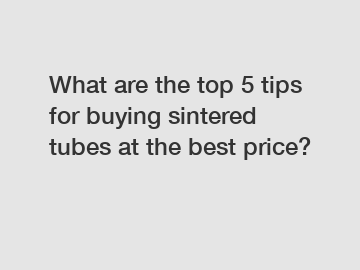 What are the top 5 tips for buying sintered tubes at the best price?