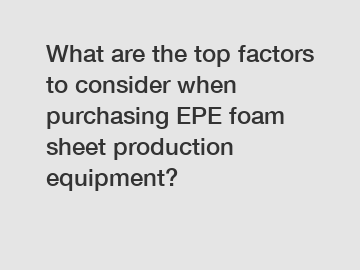 What are the top factors to consider when purchasing EPE foam sheet production equipment?