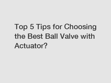 Top 5 Tips for Choosing the Best Ball Valve with Actuator?