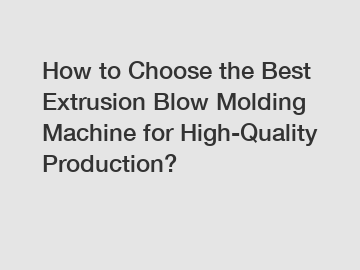 How to Choose the Best Extrusion Blow Molding Machine for High-Quality Production?