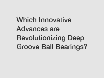 Which Innovative Advances are Revolutionizing Deep Groove Ball Bearings?