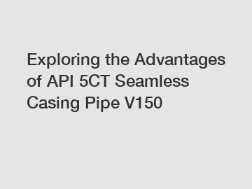 Exploring the Advantages of API 5CT Seamless Casing Pipe V150