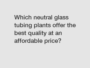 Which neutral glass tubing plants offer the best quality at an affordable price?