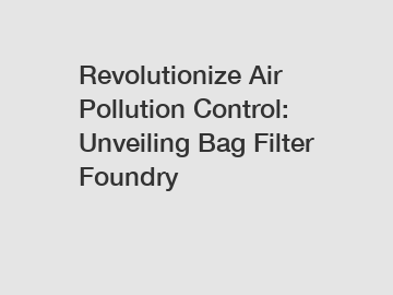 Revolutionize Air Pollution Control: Unveiling Bag Filter Foundry