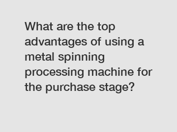 What are the top advantages of using a metal spinning processing machine for the purchase stage?